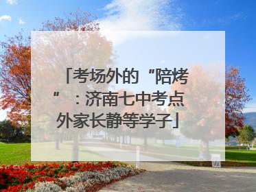 考场外的“陪烤”：济南七中考点外家长静等学子