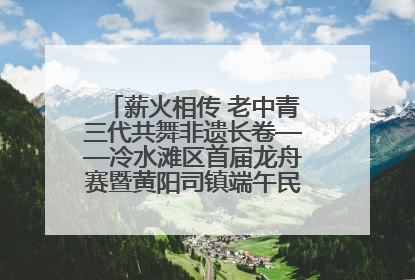 薪火相传 老中青三代共舞非遗长卷——冷水滩区首届龙舟赛暨黄阳司镇端午民俗文化活动侧记
