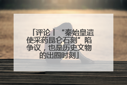 评论丨“秦始皇遣使采药昆仑石刻”陷争议，也是历史文物的出圈时刻