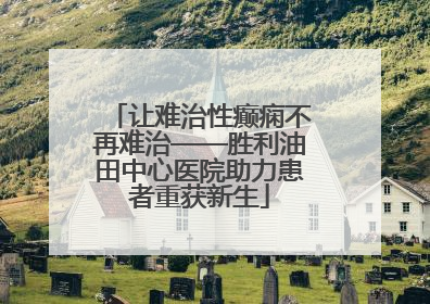 让难治性癫痫不再难治——胜利油田中心医院助力患者重获新生
