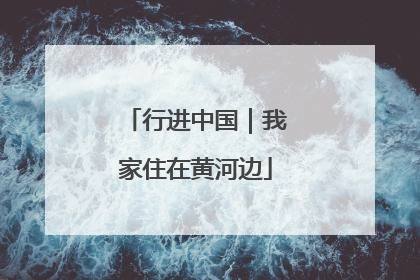 行进中国｜我家住在黄河边