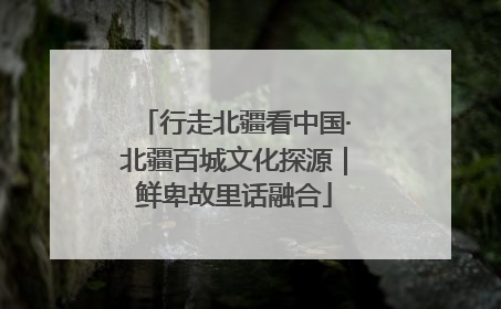 行走北疆看中国·北疆百城文化探源｜鲜卑故里话融合