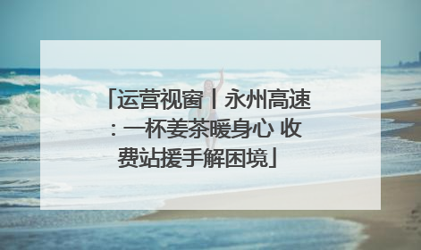 运营视窗丨永州高速：一杯姜茶暖身心 收费站援手解困境