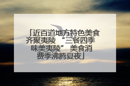 近百道地方特色美食齐聚夷陵 “三餐四季 味美夷陵” 美食消费季沸腾夏夜