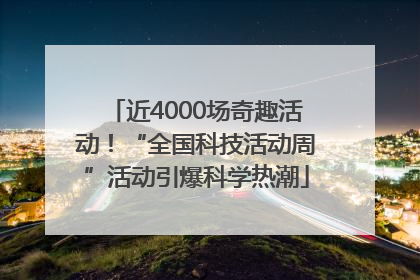 近4000场奇趣活动！“全国科技活动周”活动引爆科学热潮