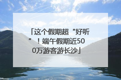 这个假期超“好听”！端午假期近500万游客游长沙