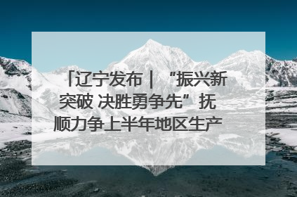辽宁发布｜“振兴新突破 决胜勇争先”抚顺力争上半年地区生产总值增长7%左右