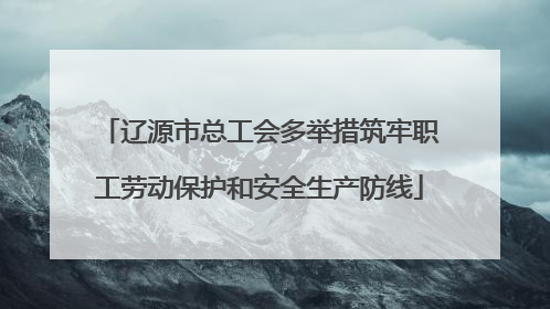 辽源市总工会多举措筑牢职工劳动保护和安全生产防线