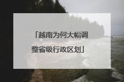 越南为何大幅调整省级行政区划