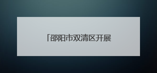 邵阳市双清区开展“美丽中国我先行”环境日主题活动