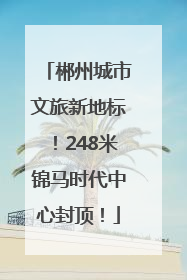 郴州城市文旅新地标！248米锦马时代中心封顶！