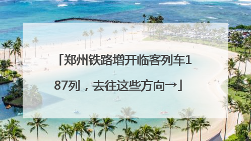 郑州铁路增开临客列车187列，去往这些方向→