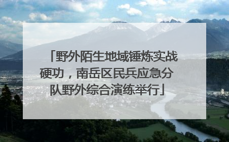 野外陌生地域锤炼实战硬功，南岳区民兵应急分队野外综合演练举行