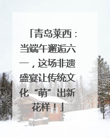 青岛莱西：当端午邂逅六一，这场非遗盛宴让传统文化“萌”出新花样！