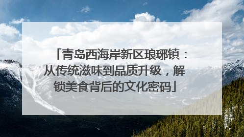 青岛西海岸新区琅琊镇：从传统滋味到品质升级，解锁美食背后的文化密码
