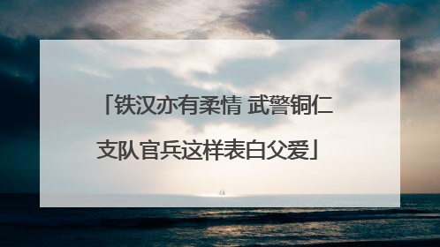 铁汉亦有柔情 武警铜仁支队官兵这样表白父爱