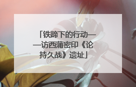 铁蹄下的行动——访西蒲密印《论持久战》遗址