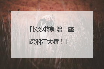 长沙将新增一座跨湘江大桥！