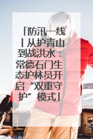 防汛一线丨从护青山到战洪水：常德石门生态护林员开启“双重守护”模式