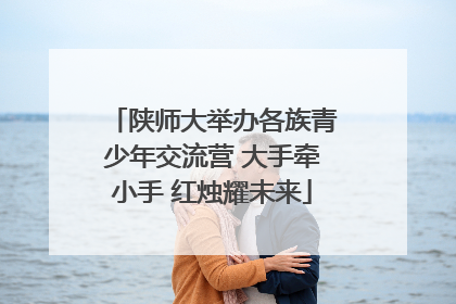 陕师大举办各族青少年交流营 大手牵小手 红烛耀未来