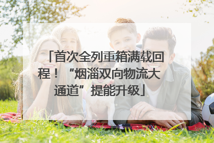 首次全列重箱满载回程！“烟淄双向物流大通道”提能升级
