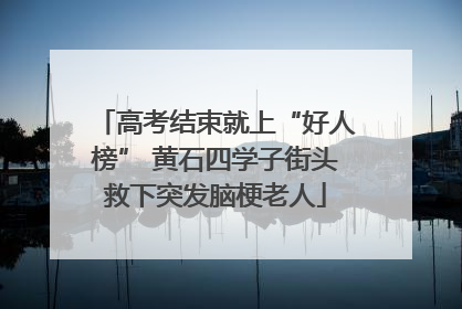 高考结束就上“好人榜” 黄石四学子街头救下突发脑梗老人