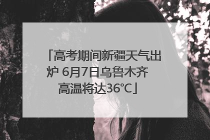 高考期间新疆天气出炉 6月7日乌鲁木齐高温将达36℃