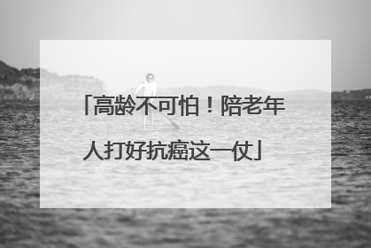 高龄不可怕！陪老年人打好抗癌这一仗