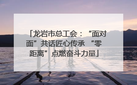 龙岩市总工会：“面对面”共话匠心传承 “零距离”点燃奋斗力量
