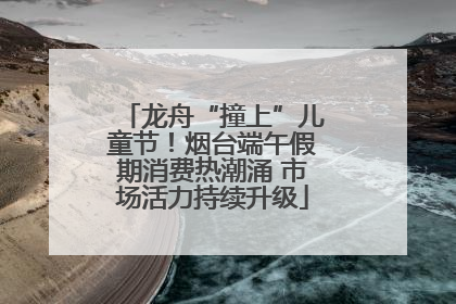龙舟“撞上”儿童节！烟台端午假期消费热潮涌 市场活力持续升级