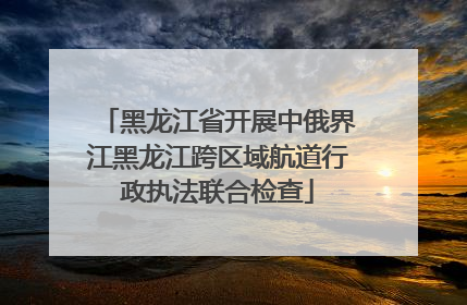 黑龙江省开展中俄界江黑龙江跨区域航道行政执法联合检查
