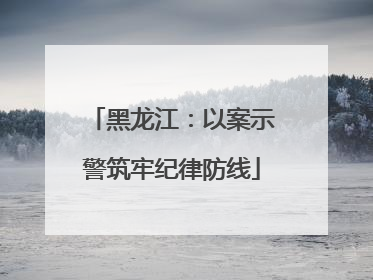 黑龙江：以案示警筑牢纪律防线