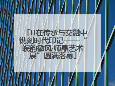 ﻿在传承与交融中镌刻时代印记——“皖韵徽风·师晶艺术展”圆满落幕