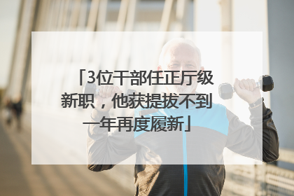 3位干部任正厅级新职，他获提拔不到一年再度履新