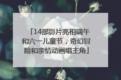 14部影片亮相端午和六一儿童节，奇幻冒险和亲情动画唱主角