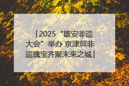 2025“雄安非遗大会”举办 京津冀非遗瑰宝齐聚未来之城