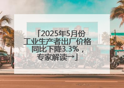 2025年5月份工业生产者出厂价格同比下降3.3%，专家解读→