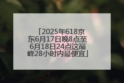 2025年618京东6月17日晚8点至6月18日24点这巅峰28小时内最便宜