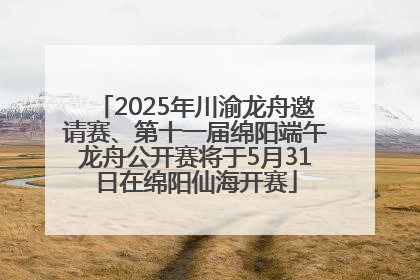 2025年川渝龙舟邀请赛、第十一届绵阳端午龙舟公开赛将于5月31日在绵阳仙海开赛