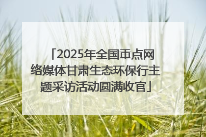 2025年全国重点网络媒体甘肃生态环保行主题采访活动圆满收官