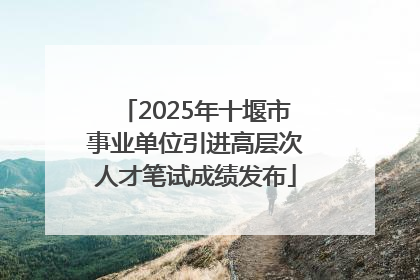 2025年十堰市事业单位引进高层次人才笔试成绩发布