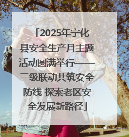 2025年宁化县安全生产月主题活动圆满举行——三级联动共筑安全防线 探索老区安全发展新路径