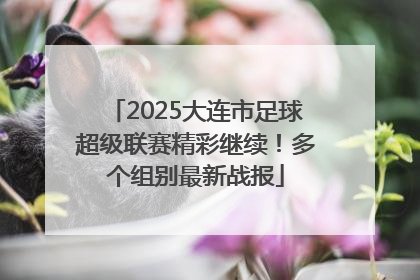 2025大连市足球超级联赛精彩继续！多个组别最新战报