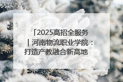 2025高招全服务｜河南物流职业学院：打造产教融合新高地 推动高质量快速发展