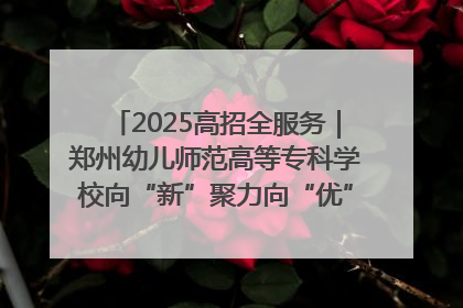 2025高招全服务｜郑州幼儿师范高等专科学校向“新”聚力向“优”提质 努力打造特色鲜明的高水平师范院校