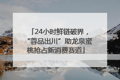 24小时鲜链破界，“蓉品出川”助龙泉蜜桃抢占新消费赛道