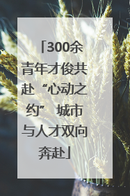 300余青年才俊共赴“心动之约” 城市与人才双向奔赴