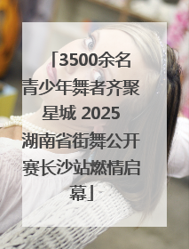 3500余名青少年舞者齐聚星城 2025湖南省街舞公开赛长沙站燃情启幕