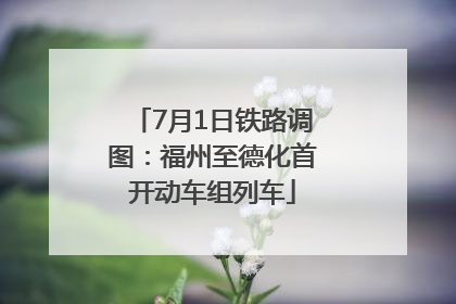 7月1日铁路调图：福州至德化首开动车组列车