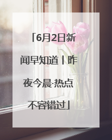6月2日新闻早知道丨昨夜今晨·热点不容错过